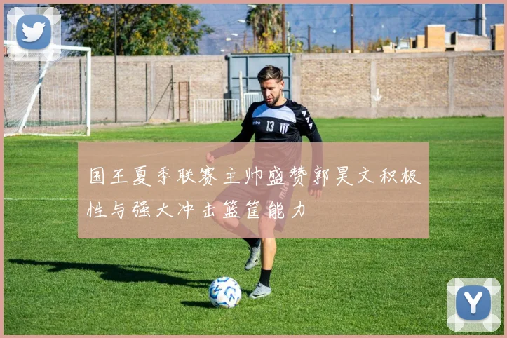国王夏季联赛主帅盛赞郭昊文积极性与强大冲击篮筐能力