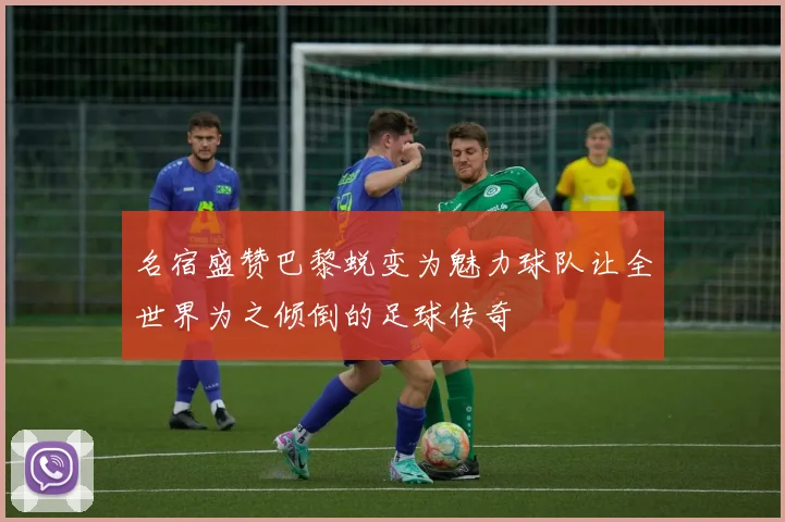 名宿盛赞巴黎蜕变为魅力球队让全世界为之倾倒的足球传奇