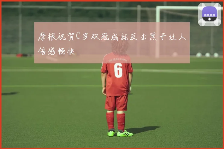 摩根祝贺C罗双冠成就反击黑子让人倍感畅快