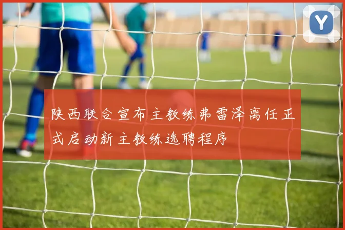 陕西联合宣布主教练弗雷泽离任正式启动新主教练选聘程序