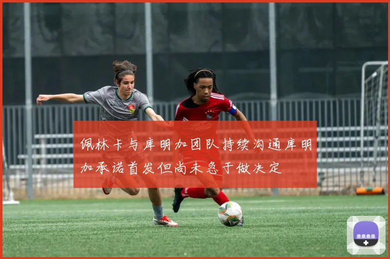 佩林卡与库明加团队持续沟通库明加承诺首发但尚未急于做决定