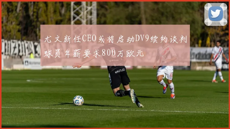 尤文新任CEO或将启动DV9续约谈判球员年薪要求800万欧元