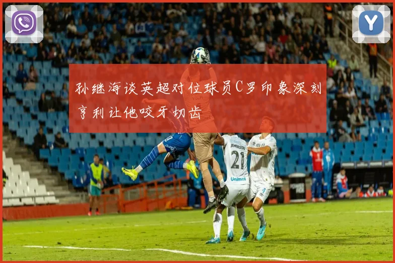 孙继海谈英超对位球员C罗印象深刻亨利让他咬牙切齿