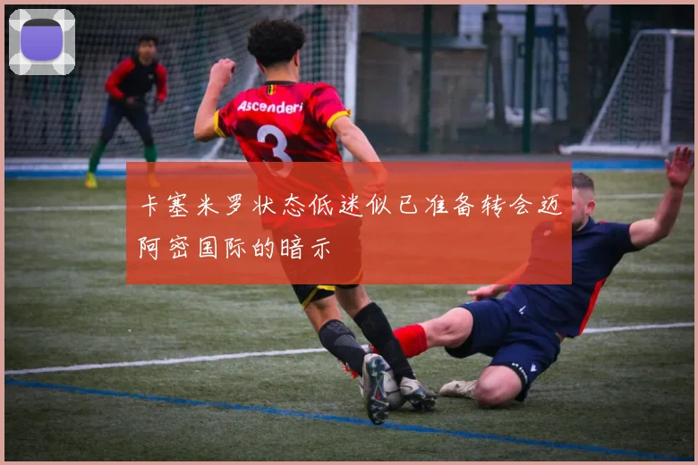 卡塞米罗状态低迷似已准备转会迈阿密国际的暗示