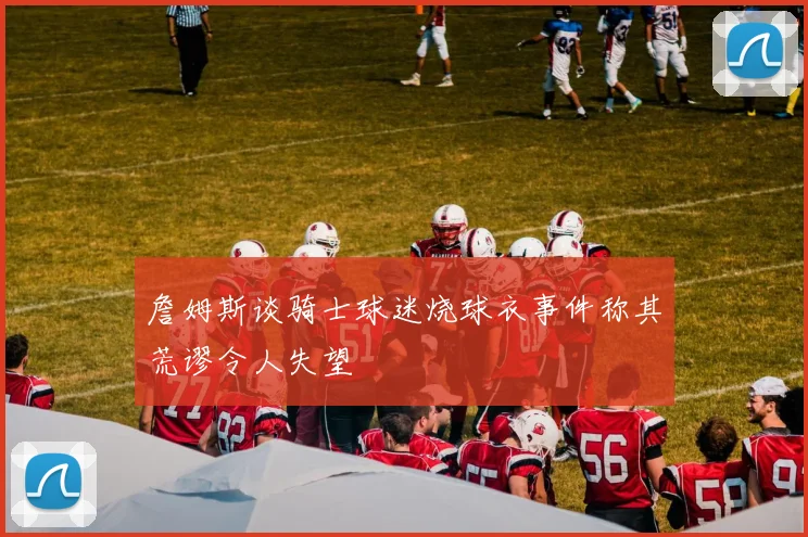 詹姆斯谈骑士球迷烧球衣事件称其荒谬令人失望