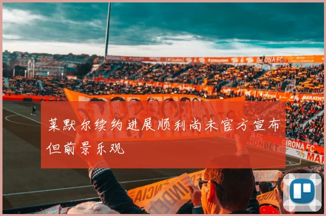 莱默尔续约进展顺利尚未官方宣布但前景乐观