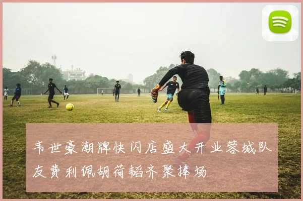 韦世豪潮牌快闪店盛大开业蓉城队友费利佩胡荷韬齐聚捧场